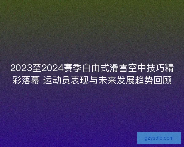 2023至2024赛季自由式滑雪空中技巧精彩落幕 运动员表现与未来发展趋势回顾
