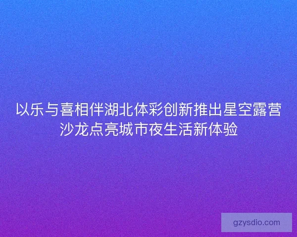 以乐与喜相伴湖北体彩创新推出星空露营沙龙点亮城市夜生活新体验