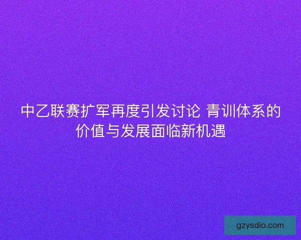 中乙联赛扩军再度引发讨论 青训体系的价值与发展面临新机遇